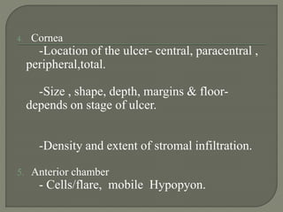 4. Cornea
-Location of the ulcer- central, paracentral ,
peripheral,total.
-Size , shape, depth, margins & floor-
depends on stage of ulcer.
-Density and extent of stromal infiltration.
5. Anterior chamber
- Cells/flare, mobile Hypopyon.
 