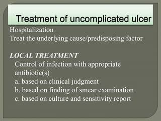 Hospitalization
Treat the underlying cause/predisposing factor
LOCAL TREATMENT
Control of infection with appropriate
antibiotic(s)
a. based on clinical judgment
b. based on finding of smear examination
c. based on culture and sensitivity report
 