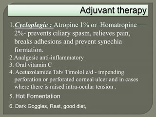 1.Cycloplegic : Atropine 1% or Homatropine
2%- prevents ciliary spasm, relieves pain,
breaks adhesions and prevent synechia
formation.
2.Analgesic anti-inflammatory
3. Oral vitamin C
4. Acetazolamide Tab/ Timolol e/d - impending
perforation or perforated corneal ulcer and in cases
where there is raised intra-ocular tension .
5. Hot Fomentation
6. Dark Goggles, Rest, good diet,
 