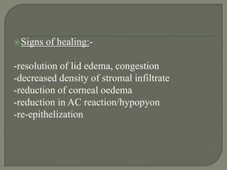 Signs of healing:-
-resolution of lid edema, congestion
-decreased density of stromal infiltrate
-reduction of corneal oedema
-reduction in AC reaction/hypopyon
-re-epithelization
 