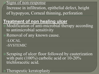 Signs of non-response
- Increase in infiltration, epithelial defect, height
of hypopyon, Corneal thinning, perforation
Treatment of non healing ulcer
Modification of anti-microbial therapy according
to antimicrobial sensitivity
Removal of any known cause.
-LOCAL
-SYSTEMIC
Scraping of ulcer floor followed by cauterization
with pure (100%) carbolic acid or 10-20%
trichloracetic acid.
Therapeutic keratoplasty
 