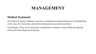 MANAGEMENT
Medical Treatment:
•Anti-Infective Agents: Antibiotic, antiviral, or antifungal eye drops/ointments are used depending
on the cause. For viral ulcers, oral antiviral medications may also be prescribed.
•Cycloplegics: These are eye drops like cyclopentolate or atropine, used to dilate the pupil and
relieve pain from ciliary muscle spasms.
 
