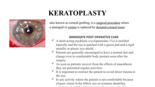 KERATOPLASTY
also known as corneal grafting, is a surgical procedure where
a damaged or cornea is replaced by donated corneal tissue
IMMEDIATE POST OPERATIVE CARE
 A short-acting mydriatic (cyclopentolate 1%) is instilled
topically and the eye is patched with a gauze pad and a rigid
metallic or plastic eye shield.
 Patients are generally encouraged to have a normal diet and
change over to comfort­
able body posture soon after the
surgery.
 As soon as patients recover from the effects of anaesthesia
they are permitted regular activities.
 It is important to instruct the patient to avoid direct trauma to
the eye.
 In any activity where the patient is not comfortable because
of poor vision in the fellow eye or systemic disability,
 