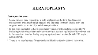 KERATOPLASTY
Post operative care
• Many patients may request for a mild analgesic on the first day. Stronger
medications are almost never needed, and the need for them should alert the
surgeon to the presence of possible complications.
• In the eyes suspected to have postoperative rise of intraocular pressure (IOP)
including when viscoe­
lastic substances such as sodium hyaluronate have been left
in the anterior chamber during surgery, systemic oral acetazolamide 250 mg is
administered.
• There is no routine need for systemic antibiotics after the corneal transplant.
 