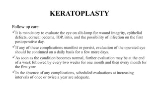 KERATOPLASTY
Follow up care
It is mandatory to evaluate the eye on slit-lamp for wound integrity, epithelial
defects, corneal oedema, IOP, iritis, and the possibility of infection on the first
postoperative day.
If any of these complications manifest or persist, evaluation of the operated eye
should be continued on a daily basis for a few more days.
As soon as the condition becomes normal, further evaluation may be at the end
of a week followed by every two weeks for one month and then every month for
the first year.
In the absence of any complications, scheduled evaluations at increasing
intervals of once or twice a year are adequate.
 