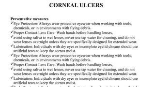 CORNEAL ULCERS
Preventative measures
Eye Protection: Always wear protective eyewear when working with tools,
chemicals, or in environments with flying debris.
Proper Contact Lens Care: Wash hands before handling lenses,
avoid using saliva to wet lenses, never use tap water for cleaning, and do not
wear lenses overnight unless they are specifically designed for extended wear.
Lubrication: Individuals with dry eyes or incomplete eyelid closure should use
artificial tears to keep the cornea moist.
Eye Protection: Always wear protective eyewear when working with tools,
chemicals, or in environments with flying debris.
Proper Contact Lens Care: Wash hands before handling lenses,
avoid using saliva to wet lenses, never use tap water for cleaning, and do not
wear lenses overnight unless they are specifically designed for extended wear.
Lubrication: Individuals with dry eyes or incomplete eyelid closure should use
artificial tears to keep the cornea moist.
 