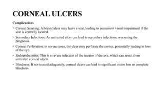CORNEAL ULCERS
Complications
• Corneal Scarring: A healed ulcer may leave a scar, leading to permanent visual impairment if the
scar is centrally located.
• Secondary Infections: An untreated ulcer can lead to secondary infections, worsening the
prognosis.
• Corneal Perforation: in severe cases, the ulcer may perforate the cornea, potentially leading to loss
of the eye.
• Endophthalmitis: This is a severe infection of the interior of the eye, which can result from
untreated corneal ulcers.
• Blindness: If not treated adequately, corneal ulcers can lead to significant vision loss or complete
blindness.
 