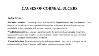 CAUSES OF CORNEAL ULCERS
Infections:
•Bacterial Infections: Commonly caused by bacteria like Staphylococcus and Pseudomonas. These
bacteria can invade the cornea, especially if the surface is disrupted. Contact lens wearers are
particularly at risk, especially with improper hygiene or prolonged wear.
•Viral Infections: Herpes simplex virus (responsible for cold sores) and varicella-zoster virus
(causing chickenpox and shingles) can lead to corneal ulcers. These viruses can cause recurrent
infections, leading to chronic corneal ulceration.
•Fungal Infections: These occur mainly due to improper contact lens care or prolonged use of
corticosteroid eye drops. Fusarium and Candida species are common culprits.
 