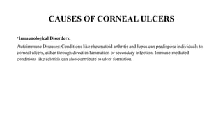 CAUSES OF CORNEAL ULCERS
•Immunological Disorders:
Autoimmune Diseases: Conditions like rheumatoid arthritis and lupus can predispose individuals to
corneal ulcers, either through direct inflammation or secondary infection. Immune-mediated
conditions like scleritis can also contribute to ulcer formation.
 