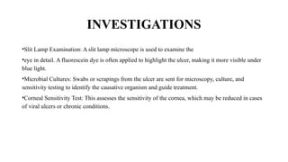 INVESTIGATIONS
•Slit Lamp Examination: A slit lamp microscope is used to examine the
•eye in detail. A fluorescein dye is often applied to highlight the ulcer, making it more visible under
blue light.
•Microbial Cultures: Swabs or scrapings from the ulcer are sent for microscopy, culture, and
sensitivity testing to identify the causative organism and guide treatment.
•Corneal Sensitivity Test: This assesses the sensitivity of the cornea, which may be reduced in cases
of viral ulcers or chronic conditions.
 