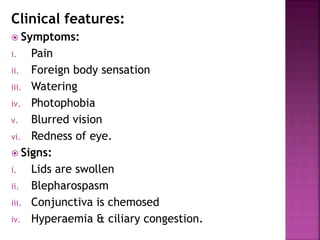 Clinical features:
 Symptoms:
i. Pain
ii. Foreign body sensation
iii. Watering
iv. Photophobia
v. Blurred vision
vi. Redness of eye.
 Signs:
i. Lids are swollen
ii. Blepharospasm
iii. Conjunctiva is chemosed
iv. Hyperaemia & ciliary congestion.
 