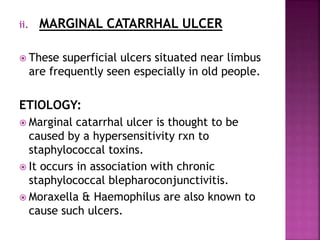 ii. MARGINAL CATARRHAL ULCER
 These superficial ulcers situated near limbus
are frequently seen especially in old people.
ETIOLOGY:
 Marginal catarrhal ulcer is thought to be
caused by a hypersensitivity rxn to
staphylococcal toxins.
 It occurs in association with chronic
staphylococcal blepharoconjunctivitis.
 Moraxella & Haemophilus are also known to
cause such ulcers.
 