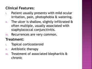 Clinical Features:
i. Patient usually presents with mild ocular
irritation, pain, photophobia & watering.
ii. The ulcer is shallow, slightly infiltrated &
often multiple, usually associated with
staphylococcal conjunctivitis.
iii. Recurrences are very common.
Treatment:
i. Topical corticosteroid
ii. Antibiotic therapy
iii. Treatment of associated blepharitis &
chronic
 