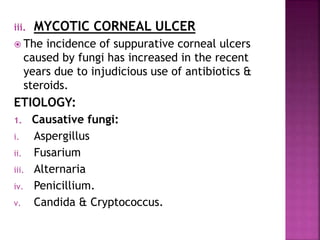 iii. MYCOTIC CORNEAL ULCER
 The incidence of suppurative corneal ulcers
caused by fungi has increased in the recent
years due to injudicious use of antibiotics &
steroids.
ETIOLOGY:
1. Causative fungi:
i. Aspergillus
ii. Fusarium
iii. Alternaria
iv. Penicillium.
v. Candida & Cryptococcus.
 