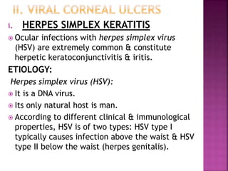 i. HERPES SIMPLEX KERATITIS
 Ocular infections with herpes simplex virus
(HSV) are extremely common & constitute
herpetic keratoconjunctivitis & iritis.
ETIOLOGY:
Herpes simplex virus (HSV):
 It is a DNA virus.
 Its only natural host is man.
 According to different clinical & immunological
properties, HSV is of two types: HSV type I
typically causes infection above the waist & HSV
type II below the waist (herpes genitalis).
 