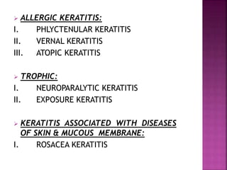  ALLERGIC KERATITIS:
I. PHLYCTENULAR KERATITIS
II. VERNAL KERATITIS
III. ATOPIC KERATITIS
 TROPHIC:
I. NEUROPARALYTIC KERATITIS
II. EXPOSURE KERATITIS
 KERATITIS ASSOCIATED WITH DISEASES
OF SKIN & MUCOUS MEMBRANE:
I. ROSACEA KERATITIS
 