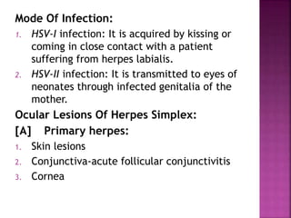 Mode Of Infection:
1. HSV-I infection: It is acquired by kissing or
coming in close contact with a patient
suffering from herpes labialis.
2. HSV-II infection: It is transmitted to eyes of
neonates through infected genitalia of the
mother.
Ocular Lesions Of Herpes Simplex:
[A] Primary herpes:
1. Skin lesions
2. Conjunctiva-acute follicular conjunctivitis
3. Cornea
 