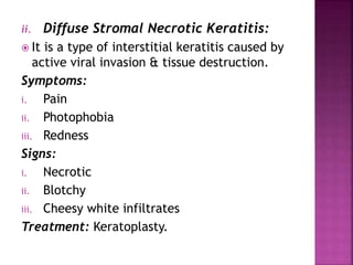 ii. Diffuse Stromal Necrotic Keratitis:
 It is a type of interstitial keratitis caused by
active viral invasion & tissue destruction.
Symptoms:
i. Pain
ii. Photophobia
iii. Redness
Signs:
i. Necrotic
ii. Blotchy
iii. Cheesy white infiltrates
Treatment: Keratoplasty.
 