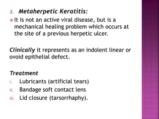 3. Metaherpetic Keratitis:
 It is not an active viral disease, but is a
mechanical healing problem which occurs at
the site of a previous herpetic ulcer.
Clinically it represents as an indolent linear or
ovoid epithelial defect.
Treatment
i. Lubricants (artificial tears)
ii. Bandage soft contact lens
iii. Lid closure (tarsorrhaphy).
 