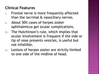 Clinical Features
i. Frontal nerve is more frequently affected
than the lacrimal & nasociliary nerves.
ii. About 50% cases of herpes zoster
ophthalmicus get ocular complications.
iii. The Hutchinson’s rule, which implies that
ocular involvement is frequent if the side or
tip of nose presents vesicles, is useful but
not infallible.
iv. Lesions of herpes zoster are strictly limited
to one side of the midline of head.
 