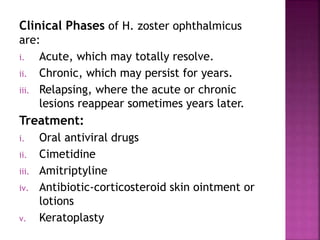 Clinical Phases of H. zoster ophthalmicus
are:
i. Acute, which may totally resolve.
ii. Chronic, which may persist for years.
iii. Relapsing, where the acute or chronic
lesions reappear sometimes years later.
Treatment:
i. Oral antiviral drugs
ii. Cimetidine
iii. Amitriptyline
iv. Antibiotic-corticosteroid skin ointment or
lotions
v. Keratoplasty
 