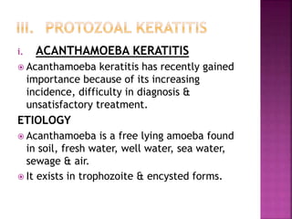 i. ACANTHAMOEBA KERATITIS
 Acanthamoeba keratitis has recently gained
importance because of its increasing
incidence, difficulty in diagnosis &
unsatisfactory treatment.
ETIOLOGY
 Acanthamoeba is a free lying amoeba found
in soil, fresh water, well water, sea water,
sewage & air.
 It exists in trophozoite & encysted forms.
 