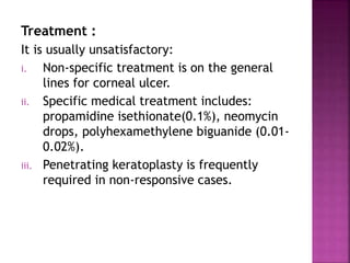 Treatment :
It is usually unsatisfactory:
i. Non-specific treatment is on the general
lines for corneal ulcer.
ii. Specific medical treatment includes:
propamidine isethionate(0.1%), neomycin
drops, polyhexamethylene biguanide (0.01-
0.02%).
iii. Penetrating keratoplasty is frequently
required in non-responsive cases.
 