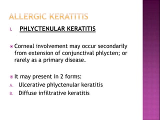 I. PHLYCTENULAR KERATITIS
 Corneal involvement may occur secondarily
from extension of conjunctival phlycten; or
rarely as a primary disease.
 It may present in 2 forms:
A. Ulcerative phlyctenular keratitis
B. Diffuse infiltrative keratitis
 