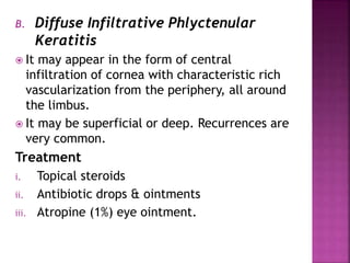 B. Diffuse Infiltrative Phlyctenular
Keratitis
 It may appear in the form of central
infiltration of cornea with characteristic rich
vascularization from the periphery, all around
the limbus.
 It may be superficial or deep. Recurrences are
very common.
Treatment
i. Topical steroids
ii. Antibiotic drops & ointments
iii. Atropine (1%) eye ointment.
 