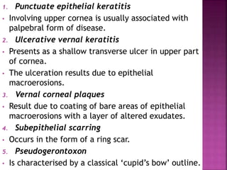 1. Punctuate epithelial keratitis
• Involving upper cornea is usually associated with
palpebral form of disease.
2. Ulcerative vernal keratitis
• Presents as a shallow transverse ulcer in upper part
of cornea.
• The ulceration results due to epithelial
macroerosions.
3. Vernal corneal plaques
• Result due to coating of bare areas of epithelial
macroerosions with a layer of altered exudates.
4. Subepithelial scarring
• Occurs in the form of a ring scar.
5. Pseudogerontoxon
• Is characterised by a classical ‘cupid’s bow’ outline.
 
