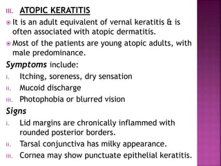 III. ATOPIC KERATITIS
 It is an adult equivalent of vernal keratitis & is
often associated with atopic dermatitis.
 Most of the patients are young atopic adults, with
male predominance.
Symptoms include:
i. Itching, soreness, dry sensation
ii. Mucoid discharge
iii. Photophobia or blurred vision
Signs
i. Lid margins are chronically inflammed with
rounded posterior borders.
ii. Tarsal conjunctiva has milky appearance.
iii. Cornea may show punctuate epithelial keratitis.
 