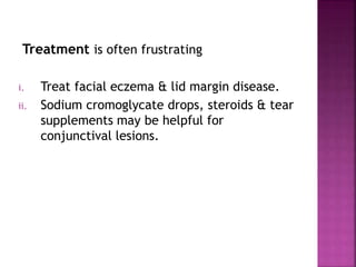 Treatment is often frustrating
i. Treat facial eczema & lid margin disease.
ii. Sodium cromoglycate drops, steroids & tear
supplements may be helpful for
conjunctival lesions.
 