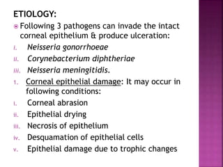 ETIOLOGY:
 Following 3 pathogens can invade the intact
corneal epithelium & produce ulceration:
i. Neisseria gonorrhoeae
ii. Corynebacterium diphtheriae
iii. Neisseria meningitidis.
1. Corneal epithelial damage: It may occur in
following conditions:
i. Corneal abrasion
ii. Epithelial drying
iii. Necrosis of epithelium
iv. Desquamation of epithelial cells
v. Epithelial damage due to trophic changes
 