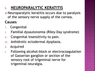 I. NEUROPARALYTIC KERATITIS
 Neuroparalytic keratitis occurs due to paralysis
of the sensory nerve supply of the cornea.
Causes
1. Congenital
i. Familial dysautonomia (Riley-Day syndrome)
ii. Congenital insensitivity to pain.
iii. Anhidrotic ectodermal dysplasia.
2. Acquired
i. Following alcohol-block or electrocoagulation
of Gasserian ganglion or section of the
sensory root of trigeminal nerve for
trigeminal neuralgia.
 