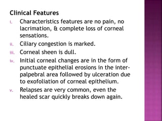 Clinical Features
i. Characteristics features are no pain, no
lacrimation, & complete loss of corneal
sensations.
ii. Ciliary congestion is marked.
iii. Corneal sheen is dull.
iv. Initial corneal changes are in the form of
punctuate epithelial erosions in the inter-
palpebral area followed by ulceration due
to exofoliation of corneal epithelium.
v. Relapses are very common, even the
healed scar quickly breaks down again.
 