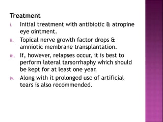 Treatment
i. Initial treatment with antibiotic & atropine
eye ointment.
ii. Topical nerve growth factor drops &
amniotic membrane transplantation.
iii. If, however, relapses occur, it is best to
perform lateral tarsorrhaphy which should
be kept for at least one year.
iv. Along with it prolonged use of artificial
tears is also recommended.
 