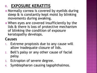II. EXPOSURE KERATITIS
 Normally cornea is covered by eyelids during
sleep & is constantly kept moist by blinking
movements during awaking.
 When eyes are covered insufficiently by the
lids & there is loss of protective mechanism
of blinking the condition of exposure
keratopathy develops.
Causes
1. Extreme proptosis due to any cause will
allow inadequate closure of lids.
2. Bell’s palsy or any other cause of facial
palsy.
3. Ectropion of severe degree.
4. Symblepharon causing lagophthalmos.
 