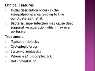Clinical Features
i. Initial dessication occurs in the
interpalpebral area leading to fine
punctuate epithelial.
ii. Bacterial superinfection may cause deep
suppurative ulceration which may even
perforate.
Treatment
i. Topical antibiotics
ii. Cycloplegic drugs
iii. Systemic analgesics
iv. Vitamins (A,B-complex & C )
v. Hot fomentation.
 