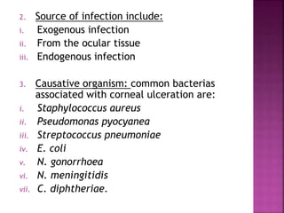 2. Source of infection include:
i. Exogenous infection
ii. From the ocular tissue
iii. Endogenous infection
3. Causative organism: common bacterias
associated with corneal ulceration are:
i. Staphylococcus aureus
ii. Pseudomonas pyocyanea
iii. Streptococcus pneumoniae
iv. E. coli
v. N. gonorrhoea
vi. N. meningitidis
vii. C. diphtheriae.
 