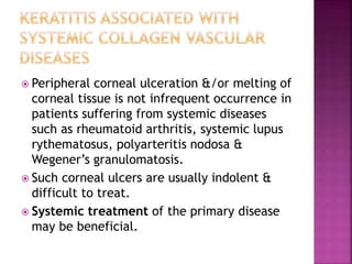  Peripheral corneal ulceration &/or melting of
corneal tissue is not infrequent occurrence in
patients suffering from systemic diseases
such as rheumatoid arthritis, systemic lupus
rythematosus, polyarteritis nodosa &
Wegener’s granulomatosis.
 Such corneal ulcers are usually indolent &
difficult to treat.
 Systemic treatment of the primary disease
may be beneficial.
 