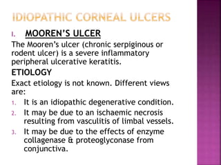 I. MOOREN’S ULCER
The Mooren’s ulcer (chronic serpiginous or
rodent ulcer) is a severe inflammatory
peripheral ulcerative keratitis.
ETIOLOGY
Exact etiology is not known. Different views
are:
1. It is an idiopathic degenerative condition.
2. It may be due to an ischaemic necrosis
resulting from vasculitis of limbal vessels.
3. It may be due to the effects of enzyme
collagenase & proteoglyconase from
conjunctiva.
 