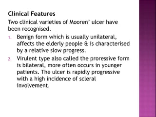 Clinical Features
Two clinical varieties of Mooren’ ulcer have
been recognised.
1. Benign form which is usually unilateral,
affects the elderly people & is characterised
by a relative slow progress.
2. Virulent type also called the proressive form
is bilateral, more often occurs in younger
patients. The ulcer is rapidly progressive
with a high incidence of scleral
involvement.
 