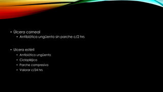 • Úlcera corneal
• Antibiótico ungüento sin parche c/2 hrs

• Ulcera estéril
• Antibiótico ungüento
• Ciclopléjico
• Parche compresivo
• Valorar c/24 hrs

 
