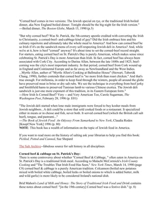 "Corned beef comes in two versions: The Jewish special on rye, or the traditional Irish boiled
dinner, aka New England boiled dinner. Tonight should be the big night for the Irish version."
---Boiled dinner, The Boston Globe, March 15, 1990 (p.3)
"But why corned beef? Was St. Patrick, the 5th-century apostle credited with converting the Irish
to Christianity, a corned-beef- and-cabbage kind of guy? Did the Irish embrace him and his
culinary repertoire and ultimately take the whole meal to America? And how can corned beef be
so Irish if it's on the sandwich menu of every self-respecting Jewish deli in America? And, while
we're at it, how is beef "corned" anyway? It's about time to set the corned-beef record straight.
For starters, eating corned beef on St. Patrick's Day is purely American, which makes sense since
celebrating St. Patrick's Day is more American than Irish. In fact, corned beef has always been
associated with Cork City. According to Darina Allen, between the late 1680s and 1825, beef-
corning was the city's most important industry. In that period, corned beef from Cork wound up
in England and Continental Europe and as far away as Newfoundland and the West Indies.
...Myrtle Allen, author of "Myrtle Allen's Cooking at Ballmaloe House" (Stewart, Tabori&
Chang, 1990), further contends that corned beef is "no more Irish than roast chicken." And that's
true enough: For millennia, in order to keep food through the winters, people all around the globe
have preserved meat in brine or dry salt rubs. We see the technique in everything from beef jerky
and Smithfield hams to preserved Tunisian lamb to various Chinese exotica. The Jewish deli
sandwich is just one more exponent of this tradition, in its Eastern European form."
---How Irish Is Corned Beef? Very -- and Very American Too, Carole Sugarman, The
Washington Post, February 28, 1996 (p. E01)
"The Jewish deli started when lone male immigrants were forced to buy kosher meals from
Jewish neighbors...A deli could be a store that sold cooked foods or a restaurant. It specialized
either in meats or in chesse and fish, never both. It served corned beef (which the British call salt
beef), tongue, and pastrami..."
---The Book of Jewish Food: An Odyssey From Samarkand to New York, Claudia Roden
[Knopf:New York] 1996 (p. 80)
NOTE: This book has a wealth of information on the topic of Jewish food in America.
If you want to read more on the history of salting ask your librarian to help you find this book:
Pickled, Potted and Canned, Sue Shepard
The Salt Archive--fabulous source for salt history in all disciplines
Corned beef & cabbage on St. Patrick's Day:
There is some controversy about whether "Corned Beef & Cabbage, " often eaten in America on
St. Patrick's Day is a traditional Irish meal. According to Malachi McCormick's Irish County
Cooking and "The Troubles That Irish Food Has Seen," New York Times, March 14, 1990 (page
C8) corned beef & cabbage is a purely American tradition. Colcannon (boiled new potatoes
mixed with boiled white cabbage, boiled leeks or boiled onions to which is added butter, milk
and wild garlic) is more likely to be considered Ireland's national dish.
Brid Mahon's Land of Milk and Honey: The Story of Traditional Irish Food and Drink contains
these notes about corned beef: "[in the 19th century] Corned beef was a festive dish." (p. 8)
 
