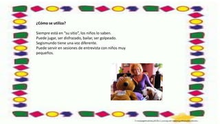 ¿Cómo se utiliza?
Siempre está en “su sitio”, los niños lo saben.
Puede jugar, ser disfrazado, bailar, ser golpeado.
Segismundo tiene una voz diferente.
Puede servir en sesiones de entrevista con niños muy
pequeños.
 