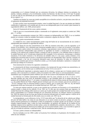 comprendidas en el volumen limitado por sus estructuras divisorias, los tabiques internos no portantes, las
puertas, ventanas, artefactos y los revestimientos, incluso los balcones. Se dijo en la ley 13.512 que "lo propio
es sólo un cubo de aire delimitado por esos planos horizontales y verticales comunes y todo lo que está adentro
de ese espacio" (11).
También son propias las cosas que siendo susceptibles de un derecho exclusivo, son previstas como tales en
el reglamento de propiedad horizontal."
Es decir existen cosas necesariamente propias, como la unidad funcional y las que son propias por haberlo
establecido el reglamento, en la medida que esa cosa no sea indispensable para el uso común o para mantener la
seguridad del edificio. (art. 2040, primera parte)
Inciso d): Enumeración de las cosas y partes comunes
Todo lo que no es necesariamente propio o enumerado en el reglamento como propio es común (art. 2040,
párr.. 1°, in fine)
Pueden ser necesariamente comunes (art. 2041) o comunes no indispensables (art. 2042). A su vez también
pueden ser comunes a todas las unidades funcionales o solamente a algunas de ellas (art. 2040).
1) Cosas y partes necesariamente comunes
La calidad de cosa o parte necesariamente común surge del hecho de ser necesariamente de uso común o
indispensable para mantener la seguridad del edificio.
Al reunir alguna de esas dos características el art. 2041 las enumera como tales y son las siguientes: a) el
terreno; b) los pasillos, vías o elementos que comunican unidades entre sí y a éstas con el exterior; c) los techos,
azoteas, terrazas y patios solares; los cimientos, columnas, vigas portantes, muros maestros y demás estructuras,
incluso los balcones indispensables para mantener la seguridad; los locales e instalaciones de los servicios
centrales; f) las cañerías que conducen fluidos o energía en toda su extensión, y los cableados hasta su ingreso a
la unidad funcional; g) la vivienda para alojamiento del encargado; h) los ascensores, montacargas y escaleras
mecánicas, I) los muros exteriores y los divisorios de unidades entre sí y con cosas y partes comunes; j) las
instalaciones necesarias para el acceso y circulación de personas con discapacidad, fijas o móviles, externas a la
unidad funcional, y las vías de evacuación alternativa para casos de siniestros, k) todos los artefactos e
instalaciones existentes para servicio o beneficio común (12); l) los locales destinados a sanitarios o vestuario del
personal que trabaja en el consorcio.
Esta enumeración nos merece los siguientes comentarios:
La enumeración de bienes necesariamente comunes y las razones por las que revisten esa característica, en
líneas generales, son las mismas que se establecieron en la ley 13.512, en su art. 2°.
Una modificación importante se presenta respecto de los sótanos y azoteas que en el sistema anterior eran
comunes, salvo convención en contrario y ahora, de acuerdo al art. 2041 inciso c), son necesariamente comunes.
Entendemos que el reglamento puede establecer que sea de uso exclusivo del propietario del último piso.
Los balcones no estaban expresamente enumeradas entre las cosas comunes en el art. 2° de la 13.512.
Racciatti opinaba que eran cosas de propiedad exclusiva y que formaban parte de la unidad funcional, sin
perjuicio de la limitación del art. 5°, en cuanto a la prohibición de alterar la forma externa del frente del edificio
(13). En cambio Mariani de Vidal y Papaño parecen inclinarse que son cosas comunes, pero de uso exclusivo (14)
. El CCC distingue entre la estructura donde se apoya el balcón, que es común [(art. 2041 inc. d)], del balcón
propiamente dicho que forma parte de la unidad funcional (art. 2043, párr. 1° in fine)
Un tema que requiere atención, ya que es una cuestión que se presenta con frecuencia, es el concerniente al
carácter propio o común de las cañerías. El art. 2041 inc. f), dice que son comunes hasta que ingresan a la
unidad funcional Sin embargo debe tenerse en cuenta que la parte propia de la unidad funcional son las cosas y
partes comprendidas en el volumen limitado por sus estructuras divisorias, los tabiques internos no portantes
(art. 2043) de manera tal que las losas que forman la estructura ubicada tanto en la parte superior o inferior de la
unidad funcional no forman parte de ella siendo cosas en común. (art. 2041 inc d).
La jurisprudencia, e¿con referencia a la ley 13.512 tenía dicho que "la ubicación de las cañerías por debajo
del piso del baño habla a las claras de una ubicación en un sector común no privativo, porque así como los
muros maestros pertenecen en condominio a todos los propietarios, lo propio sucede con los techos y los pisos
situados respectivamente, bajo o sobre las losas horizontales, sin perjuicio del derecho de los dueños de las
unidades respecto de las superficies de tales techos y pisos de embaldosarlos, pintarlos, decorarlos etc (...) Pero
"las cañerías de distribución interna de las unidad, que sirven exclusivamente a ella y cuyo recorrido se agota en
ella (no sirviendo de nutriente o canal hacia otra) , han de considerarse partes propias (15).
2) Cosas y partes comunes no indispensables.
Son las incluidas en el art. 2042 a saber: a) la piscina; b) el solarium; c) el gimnasio; d) el lavadero y e) el
salón de usos múltiples.
© Thomson La Ley 3
 