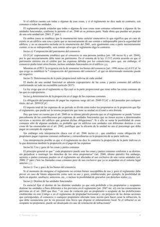 Si el edificio cuenta con todas o algunas de esas cosas, y si el reglamento no dice nada en contrario, son
comunes a todas las unidades.
El reglamento puede estipular que todas o algunas de esas cosas sean comunes solamente a algunas de las
unidades funcionales, conforme lo permite el art. 2040 en su primera parte. Nada obsta que puedan ser propias
de una sola unidad (art. 2043, 2° párr.)
En ambos casos se establece que la enumeración tiene carácter enunciativo lo que significa que en caso de
existir en un edificio una cosa o parte que es necesariamente de uso común o indispensable para la seguridad del
edificio, y no se encuentra incluida en la enumeración del 2041, será igualmente cosa o parte necesariamente
común; si no es indispensable, será común salvo que el reglamento diga lo contrario.
Inciso e): Composición del patrimonio del consorcio
El CCyC expresamente establece que el consorcio es una persona jurídica [art. 148 inciso h) y art. 2044],
por lo que necesariamente debe tener un patrimonio. En el sistema de la ley 13.512 existía acuerdo en que el
patrimonio mínimo era el crédito por las expensas debidas por los consorcistas, pero que, sin embargo, el
consorcio podía tener otros bienes, incluso unidades funcionales en el edificio (16).
Mientras en el PCC la exigencia era la de enumerar los bienes del consorcio [art. 1998 inciso e)] el CCyC lo
que exige es establecer la " composición del patrimonio del consorcio", el que en determinado momento puede
ser negativo.
Inciso f): Determinación de la parte proporcional indivisa de cada unidad
El dueño de una unidad funcional es además copropietario de las cosas y partes comunes del edificio
conformando un todo no escindible (artículo 2037)
La ley exige que en el reglamento se fije cual es la parte proporcional que tiene sobre las cosas comunes de
las que es copropietario.
Inciso g determinación de la proporción en el pago de las expensas comunes
La obligación del propietario de pagar las expensas surge del art. 2048 CCyC y del poseedor por cualquier
título, del art. 2050 CCyC.
El importe total de las expensas de un período se divide entre todos los propietarios en la proporción que fije
el reglamento, que puede ser la misma proporción que tiene su unidad en el total u otra distinta.
Hay que tener en cuenta que el art. 2049 en su último párrafo permite que en el reglamento se puede "eximir
parcialmente de las contribuciones por expensas de unidades funcionales que no tienen acceso a determinados
servicios o sectores del edificio que generan dichas obligaciones". Si a ello se suma la posibilidad de cosas
comunes sólo de algunas unidades, es probable que en edificios con unidades con diferentes destinos o con
cosas de las enumeradas en el art. 2042, justifique que la alícuota de la unidad no sea el porcentaje que deba
pagar en concepto de expensas.
Sin embargo esta interpretación choca con el art. 2046 inciso c) , que establece como obligación del
propietario pagar expensas comunes ordinarias y extraordinarias en la proporción de su parte indivisa.
Una interpretación posible es que si el reglamento no dice lo contrario la proporción de la parte indivisa es
la que determina también la proporción en el pago de las expensas
Inciso h): Uso y goce de las cosas y partes comunes
El principio general es que " cada propietario puede usar las cosas y partes comunes conforme a su destino,
sin perjudicar o restringir los derechos de los otros propietarios" (art. 2040, último párrafo) Sin embargo,
sectores o partes comunes pueden en el reglamento ser afectadas al uso exclusivo de una varias unidades (art.
2040, 2° párr.) Son las llamadas cosas comunes pero de uso exclusivo que ya se aceptaban en el sistema legal
anterior (17).
Inciso i): Uso y goce de los bienes del consorcio.
Si al momento de otorgarse el reglamento no existen bienes susceptibles de uso y goce el reglamento debe
prever en caso de futura adquisición como será su uso y goce, estableciendo, por ejemplo, la posibilidad de
darlo en alquiler, usufructo, anticresis, etc., e incluso la posibilidad de gravarlos con derechos reales (18).
Inciso j): Destino de las unidades funcionales
Es esencial fijar el destino de las distintas unidades ya que está prohibido a los propietarios y ocupantes
destinar las unidades a fines diferentes a los previstos en el reglamento [art. 2047 inc. a)] con las consecuencias
previstas en el art. 2069 que dice: " en caso de violación por un propietario u ocupante de las prohibiciones
establecidas en este Código o en el reglamento de propiedad horizontal y sin perjuicio de las demás acciones
que corresponden, el consorcio o cualquier propietario afectado tiene acción para hacer cesar la infracción, la
que debe sustanciarse por la vía procesal más breve que dispone el ordenamiento local. Si el infractor es un
ocupante no propietario, puede ser desalojado en caso de reiteración de infracciones"
© Thomson La Ley 4
 