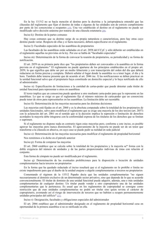En la ley 13.512 no se hacía mención al destino pero la doctrina y la jurisprudencia entendió que las
cláusulas del reglamento que fijan el destino de todas o algunas de las unidades son de estricto cumplimiento
por parte de los consorcistas u ocupantes (19). Una vez establecido el destino en el reglamento no puede ser
modificado salvo decisión unánime por tratarse de una cláusula estatutaria (20).
Inciso k): Destino de la partes comunes
Hay cosas comunes que su destino surge de su propia naturaleza o características, pero hay otras cuyo
destino puede variar. Respecto de ellas y si fuera necesario, deberá especificarse en el reglamento.
Inciso l): Facultades especiales de las asambleas de propietarios
Las facultades de las asambleas están señaladas en el art. 2058 del CCyC y sólo deberán ser establecidas en
el reglamento aquellas no previstas en la ley. Por eso se habla de "facultades especiales"
Inciso m): Determinación de la forma de convocar la reunión de propietarios, su periodicidad y su forma de
notificación.
El art. 2059 en su primera parte dice que "los propietarios deben ser convocados a la asamblea en la forma
prevista en el reglamento." El reglamento no puede apartarse de los principios establecidos en el propio art.
2059, lo que significa que debe ser por un medio fehaciente y con transcripción del orden del día que deberá
redactarse en forma precisa y completa. Deberá señalar el lugar donde la asamblea va a tener lugar, el día y la
hora. También debe tenerse presente que de acuerdo al art. 2046 inc. f) las notificaciones se deben practicar en
la unidad funcional salvo que el propietario haya constituido un domicilio especial y lo haya notificado de ello
al administrador.
Inciso n): Especificación de limitaciones a la cantidad de cartas-poder que puede detentar cada titular de
unidad funcional para representar a otros en asambleas
El texto implica que un consorcista puede apoderar a otro mediante carta-poder para que lo represente en las
asambleas. Lo que se exige es que el reglamento fije el número máximo de carta-poder que un consorcista
puede tener de otros para representarlos en las asambleas. La limitación debe ser razonable.
Inciso ñ): Determinación de las mayorías necesarias para las distintas decisiones
Las mayorías está fijadas en el art. 2060 y es la absoluta computada sobre la totalidad de los propietarios de
unidades funcionales, salvo para modificar el reglamento que se exige una mayoría de los dos tercios (art. 2057)
con la aclaración del art. 2061 en el sentido que si la decisión implica la supresión o limitación de derechos
acordados la mayoría debe integrarse con la conformidad expresa de los titulares de los derechos que se limitan
o suprimen.
Si el reglamento no dispone nada en contrario rigen estas mayorías pero, conforme a este inciso, es posible
agravar las mayorías pero nunca disminuirlas. El agravamiento de la mayoría no puede ser de un tenor que
transforme a la cláusula en abusiva, en cuyo caso se puede pedir su nulidad en sede judicial
Inciso o): Determinación de las mayorías necesarias para modificar el reglamento de propiedad horizontal
Nos remitimos a lo dicho en el párrafo anterior
Inciso p): Forma de computar las mayorías
El art. 2060 establece que se calcula sobre la totalidad de los propietarios y la mayoría se* forma con la
doble exigencia del número de unidades y de las partes proporcionales indivisas de éstas con relación al
conjunto.
Esta forma de cómputo no puede ser modificada por el reglamento.
Inciso q): Determinación de las eventuales prohibiciones para la disposición o locación de unidades
complementarias hacia terceros no propietarios
En la forma que ha quedado redactado el inciso resultará que si el reglamento no lo prohíbe o limita no
existe impedimento para que el dueño de la unidad enajene o alquile complementarias a terceros no propietarios
Comentando el régimen de la 13512 Papaño decía que las unidades complementarias "no siguen
necesariamente al dominio exclusivo de un determinado sector privativo, sino que depende de lo que se acuerde
convencionalmente. El titular de dominio de una unidad funcional puede adquirir, además, una o más unidades
complementarias de cualquier destino. Un titular puede vender a otro copropietario una de las unidades
complementarias que le pertenezca. Es usual que en los reglamentos de copropiedad se consigne como
restricción que de esas unidades complementarias no podrá ser titular sino quien revista el carácter de
copropietario, aventando así el riesgo de intervención de terceros que no habiten u ocupen permanentemente
unidades principales del edificio" (21).
Inciso r): Designación, facultades y obligaciones especiales del administrador
El art. 2066 establece que el administrador designado en el reglamento de propiedad horizontal cesa en
oportunidad de la primera asamblea si no es ratificado en ella.
© Thomson La Ley 5
 