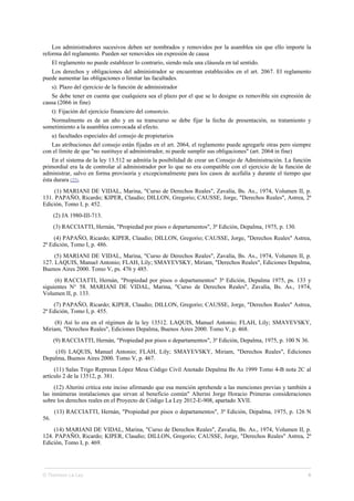 Los administradores sucesivos deben ser nombrados y removidos por la asamblea sin que ello importe la
reforma del reglamento. Pueden ser removidos sin expresión de causa
El reglamento no puede establecer lo contrario, siendo nula una cláusula en tal sentido.
Los derechos y obligaciones del administrador se encuentran establecidos en el art. 2067. El reglamento
puede aumentar las obligaciones o limitar las facultades.
s): Plazo del ejercicio de la función de administrador
Se debe tener en cuenta que cualquiera sea el plazo por el que se lo designe es removible sin expresión de
causa (2066 in fine)
t): Fijación del ejercicio financiero del consorcio.
Normalmente es de un año y en su transcurso se debe fijar la fecha de presentación, su tratamiento y
sometimiento a la asamblea convocada al efecto.
u) facultades especiales del consejo de propietarios
Las atribuciones del consejo están fijadas en el art. 2064, el reglamento puede agregarle otras pero siempre
con el límite de que "no sustituye al administrador, ni puede sumplir sus obligaciones" (art. 2064 in fine)
En el sistema de la ley 13.512 se admitía la posibilidad de crear un Consejo de Administración. La función
primordial era la de controlar al administrador por lo que no era compatible con el ejercicio de la función de
administrar, salvo en forma provisoria y excepcionalmente para los casos de acefalía y durante el tiempo que
ésta durara (22).
(1) MARIANI DE VIDAL, Marina, "Curso de Derechos Reales", Zavalía, Bs. As., 1974, Volumen II, p.
131. PAPAÑO, Ricardo; KIPER, Claudio; DILLON, Gregorio; CAUSSE, Jorge, "Derechos Reales", Astrea, 2ª
Edición, Tomo I, p. 452.
(2) JA 1980-III-713.
(3) RACCIATTI, Hernán, "Propiedad por pisos o departamentos", 3ª Edición, Depalma, 1975, p. 130.
(4) PAPAÑO, Ricardo; KIPER, Claudio; DILLON, Gregorio; CAUSSE, Jorge, "Derechos Reales" Astrea,
2ª Edición, Tomo I, p. 486.
(5) MARIANI DE VIDAL, Marina, "Curso de Derechos Reales", Zavalía, Bs. As., 1974, Volumen II, p.
127. LAQUIS, Manuel Antonio; FLAH, Lily; SMAYEVSKY, Miriam, "Derechos Reales", Ediciones Depalma,
Buenos Aires 2000. Tomo V, ps. 476 y 485.
(6) RACCIATTI, Hernán, "Propiedad por pisos o departamentos" 3ª Edición, Depalma 1975, ps. 133 y
siguientes N° 58. MARIANI DE VIDAL, Marina, "Curso de Derechos Reales", Zavalía, Bs. As., 1974,
Volumen II, p. 133.
(7) PAPAÑO, Ricardo; KIPER, Claudio; DILLON, Gregorio; CAUSSE, Jorge, "Derechos Reales" Astrea,
2ª Edición, Tomo I, p. 455.
(8) Así lo era en el régimen de la ley 13512. LAQUIS, Manuel Antonio; FLAH, Lily; SMAYEVSKY,
Miriam, "Derechos Reales", Ediciones Depalma, Buenos Aires 2000. Tomo V, p. 468.
(9) RACCIATTI, Hernán, "Propiedad por pisos o departamentos", 3ª Edición, Depalma, 1975, p. 100 N 36.
(10) LAQUIS, Manuel Antonio; FLAH, Lily; SMAYEVSKY, Miriam, "Derechos Reales", Ediciones
Depalma, Buenos Aires 2000. Tomo V, p. 467.
(11) Salas Trigo Represas López Mesa Código Civil Anotado Depalma Bs As 1999 Tomo 4-B nota 2C al
artículo 2 de la 13512, p. 381.
(12) Alterini critica este inciso afirmando que esa mención aprehende a las menciones previas y también a
las innúmeras instalaciones que sirvan al beneficio común" Alterini Jorge Horacio Primeras consideraciones
sobre los derechos reales en el Proyecto de Código La Ley 2012-E-908, apartado XVII.
(13) RACCIATTI, Hernán, "Propiedad por pisos o departamentos", 3ª Edición, Depalma, 1975, p. 126 N
56.
(14) MARIANI DE VIDAL, Marina, "Curso de Derechos Reales", Zavalía, Bs. As., 1974, Volumen II, p.
124. PAPAÑO, Ricardo; KIPER, Claudio; DILLON, Gregorio; CAUSSE, Jorge, "Derechos Reales" Astrea, 2ª
Edición, Tomo I, p. 469.
© Thomson La Ley 6
 