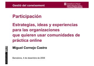 Participación
                                    Estrategias, ideas y experiencias
                                    para las organizaciones
                                    que quieren usar comunidades de
                                    práctica online
                                    Miguel Cornejo Castro
http://emekaeme.wordpress.com
MIGUEL CORNEJO CASTRO




                                    Barcelona, 4 de desembre de 2008
                                1
 
